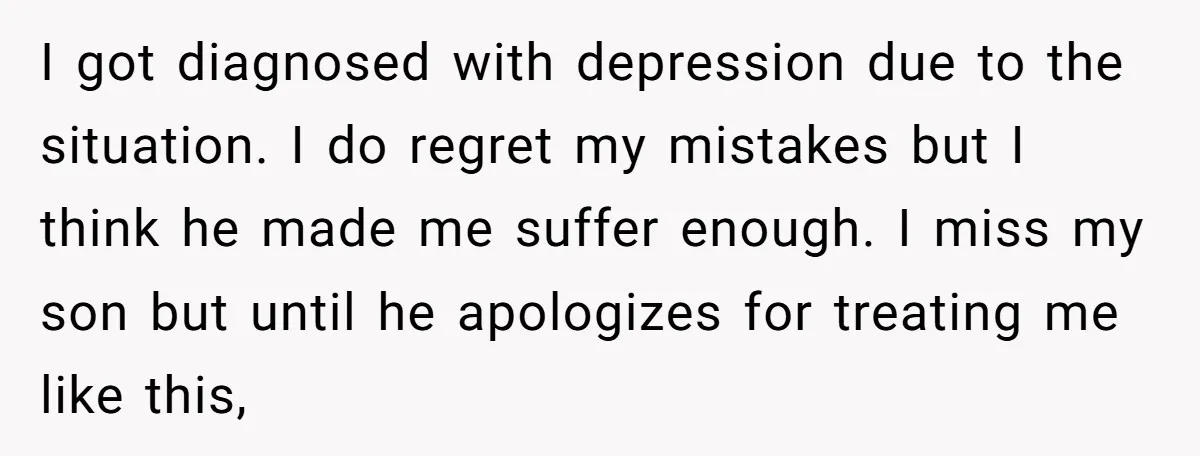 I got diagnosed with depression due to the situation. I do regret my mistakes but I think he made me suffer enough. I miss my son but until he apologizes...
