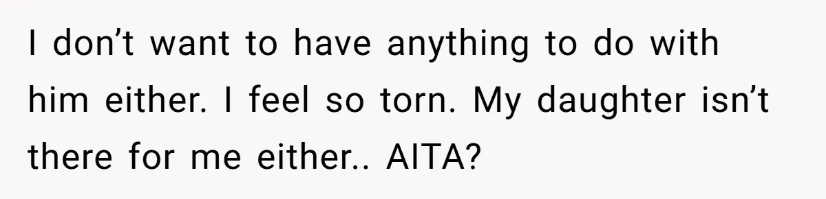 I don’t want to have anything to do with him either. I feel so torn. My daughter isn’t there for me either.. AITA?