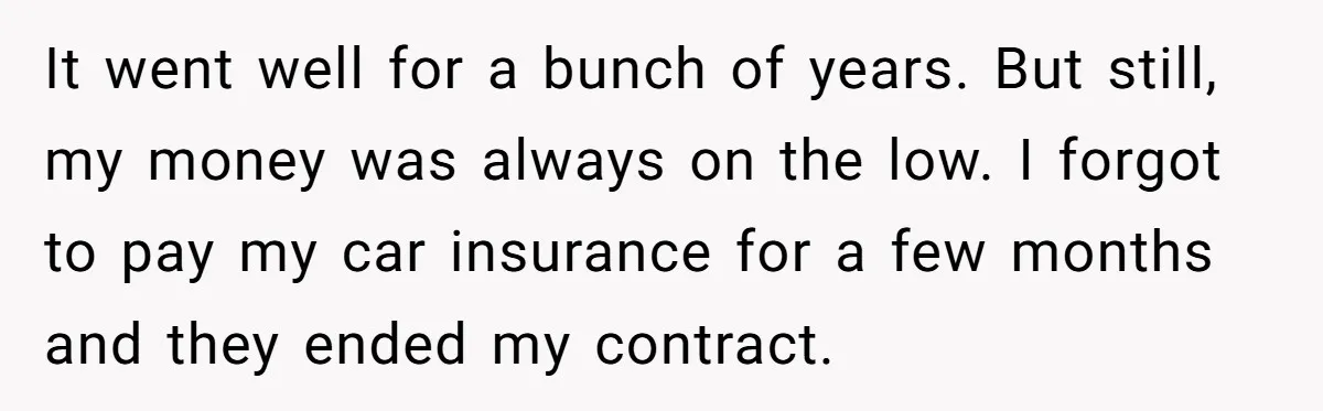 It went well for a bunch of years. But still, my money was always on the low. I forgot to pay my car insurance for a few months and they...
