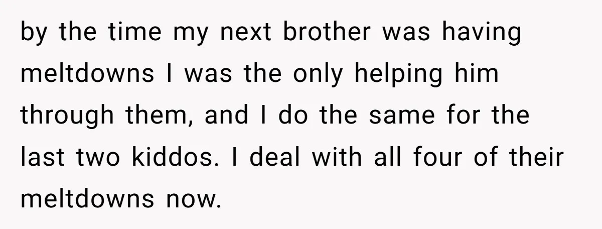 by the time my next brother was having meltdowns I was the only helping him through them, and I do the same for the last two kiddos. I deal with...