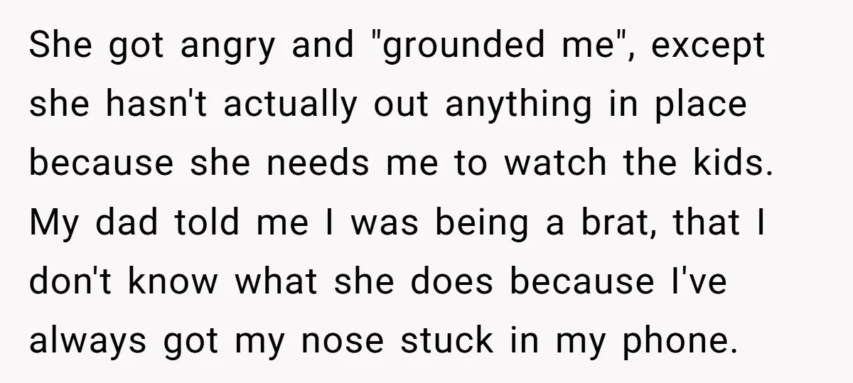 She got angry and "grounded me", except she hasn't actually out anything in place because she needs me to watch the kids. My dad told me I was being a...