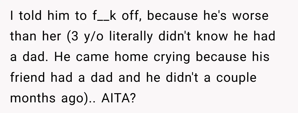 I told him to f__k off, because he's worse than her (3 y/o literally didn't know he had a dad. He came home crying because his friend had a dad...