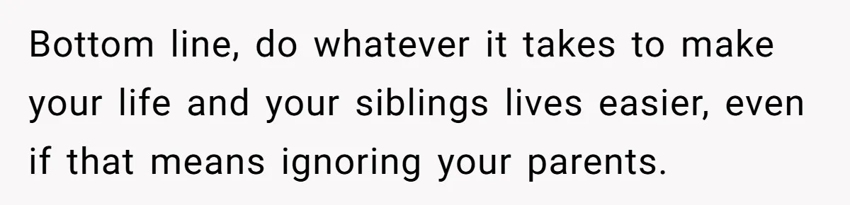 Bottom line, do whatever it takes to make your life and your siblings lives easier, even if that means ignoring your parents.