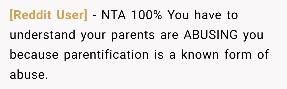 [Reddit User] − NTA 100% You have to understand your parents are ABUSING you because parentification is a known form of abuse.