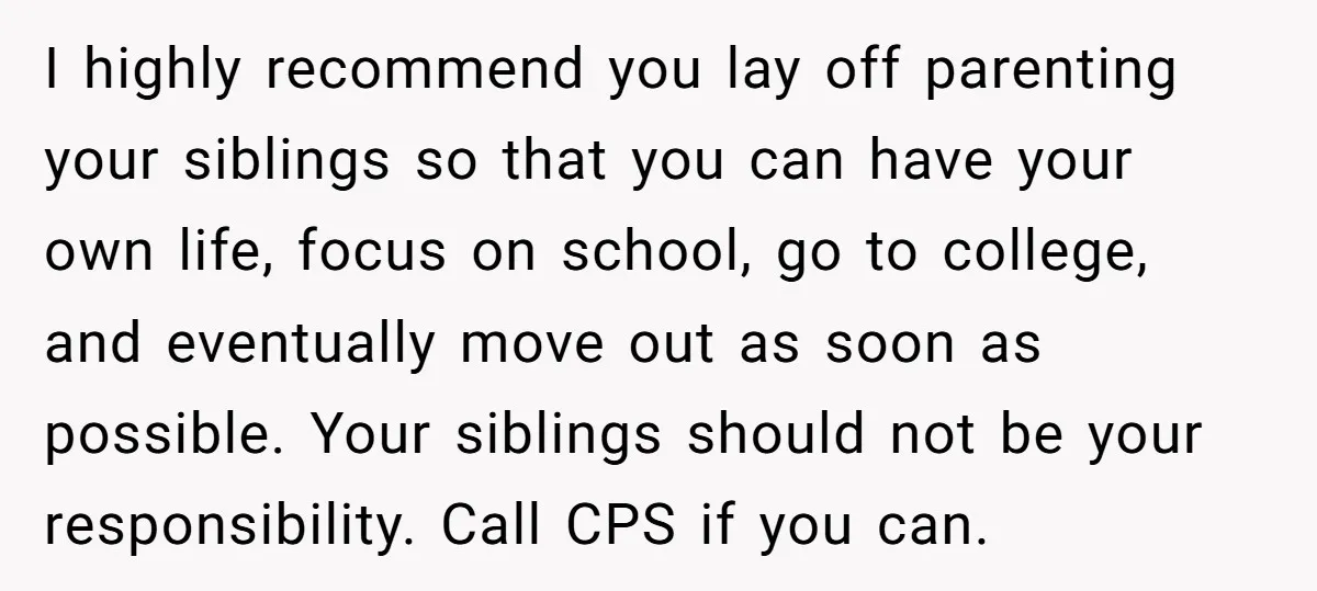 I highly recommend you lay off parenting your siblings so that you can have your own life, focus on school, go to college, and eventually move out as soon as...