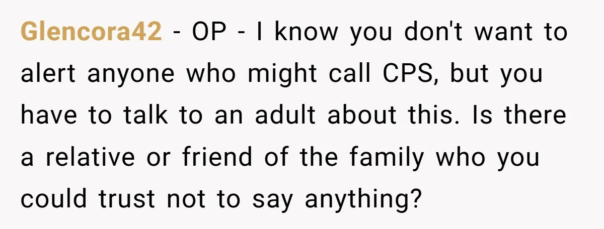 Glencora42 − OP - I know you don't want to alert anyone who might call CPS, but you have to talk to an adult about this. Is there a relative...
