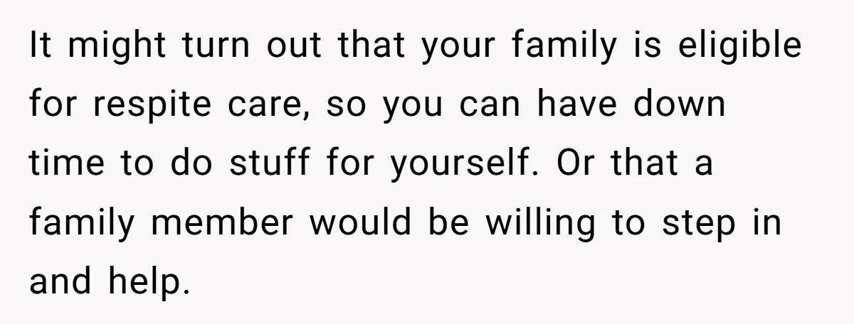 It might turn out that your family is eligible for respite care, so you can have down time to do stuff for yourself. Or that a family member would be...