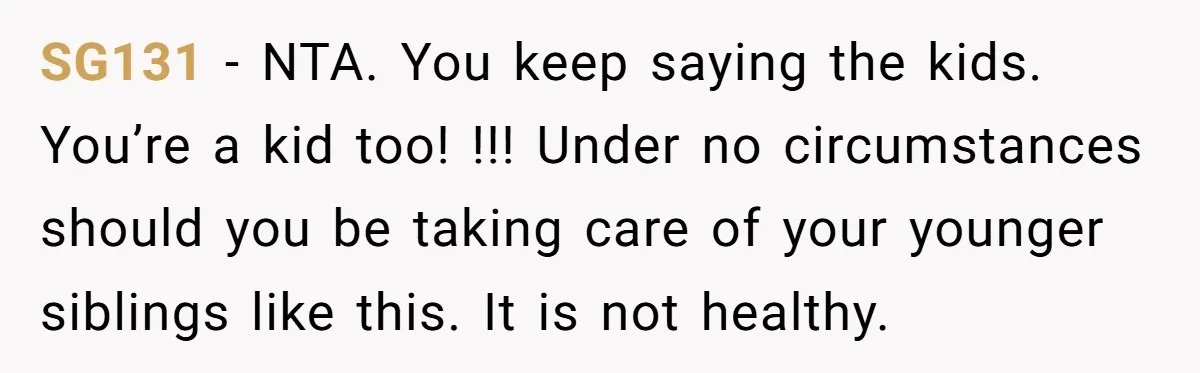 SG131 − NTA. You keep saying the kids. You’re a kid too! !!! Under no circumstances should you be taking care of your younger siblings like this. It is not...