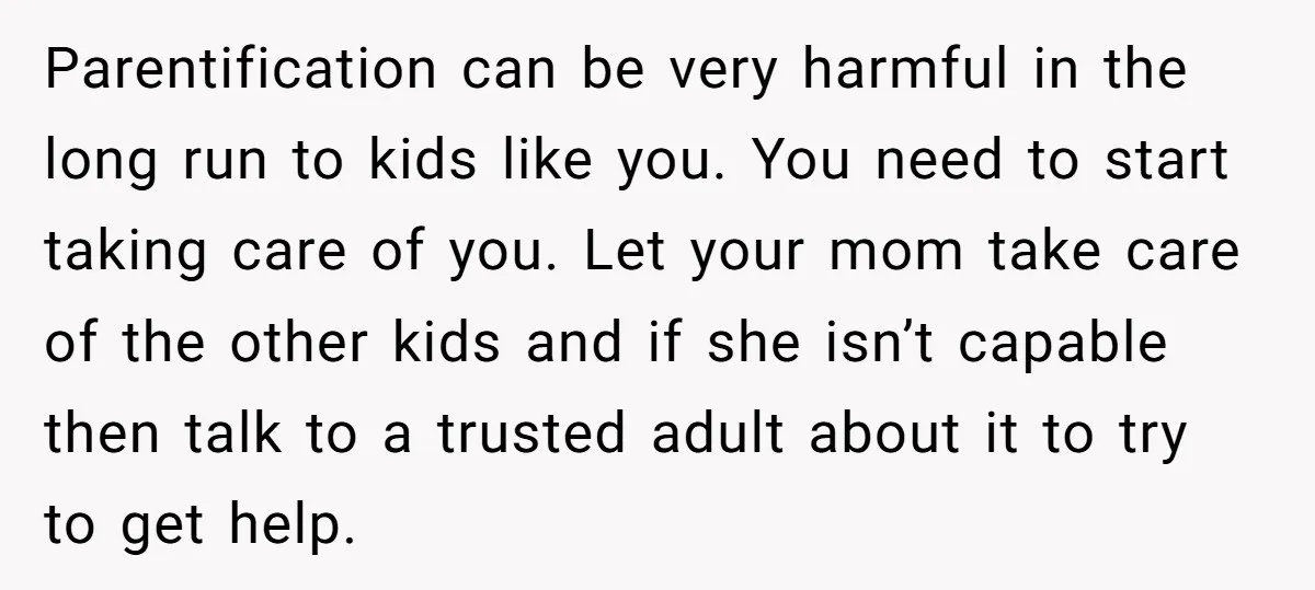 Parentification can be very harmful in the long run to kids like you. You need to start taking care of you. Let your mom take care of the other kids...