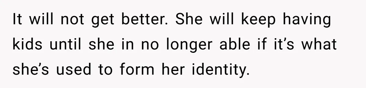It will not get better. She will keep having kids until she in no longer able if it’s what she’s used to form her identity.