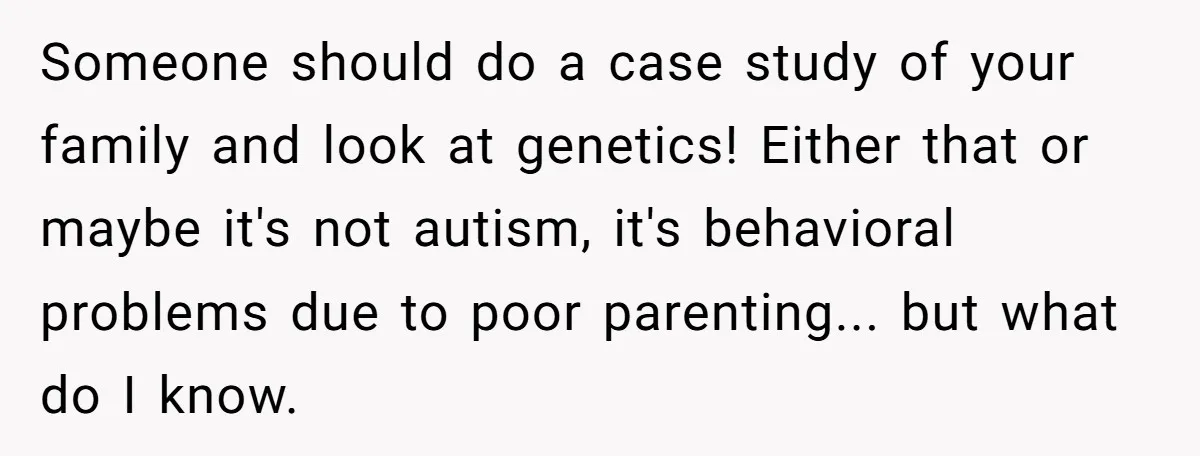 Someone should do a case study of your family and look at genetics! Either that or maybe it's not autism, it's behavioral problems due to poor parenting... but what do...