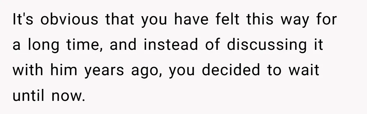 It's obvious that you have felt this way for a long time, and instead of discussing it with him years ago, you decided to wait until now.