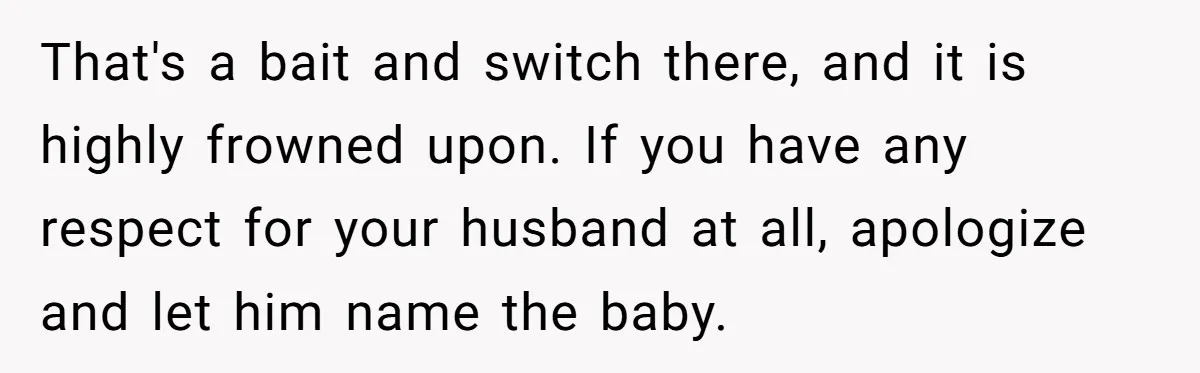 That's a bait and switch there, and it is highly frowned upon. If you have any respect for your husband at all, apologize and let him name the baby.