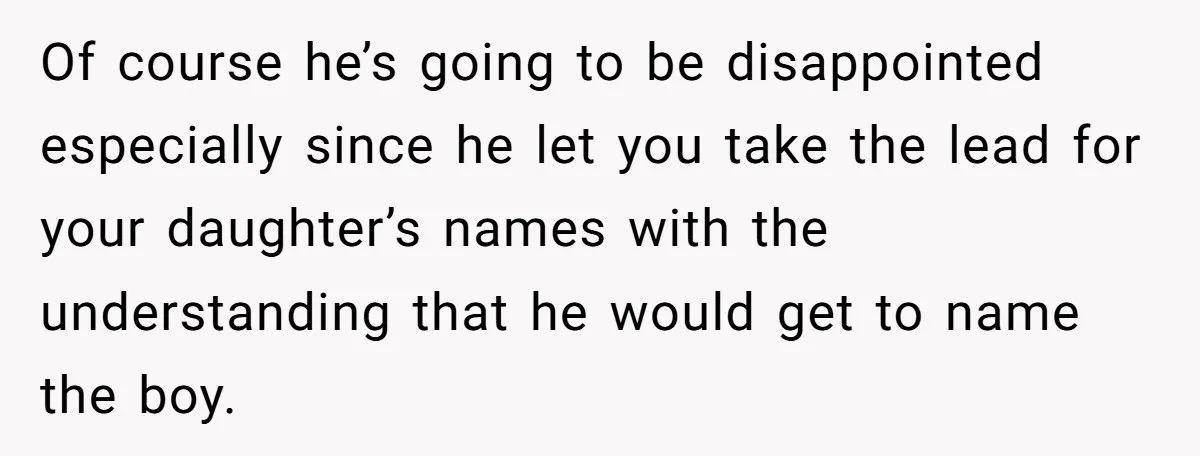 Of course he’s going to be disappointed especially since he let you take the lead for your daughter’s names with the understanding that he would get to name the boy.