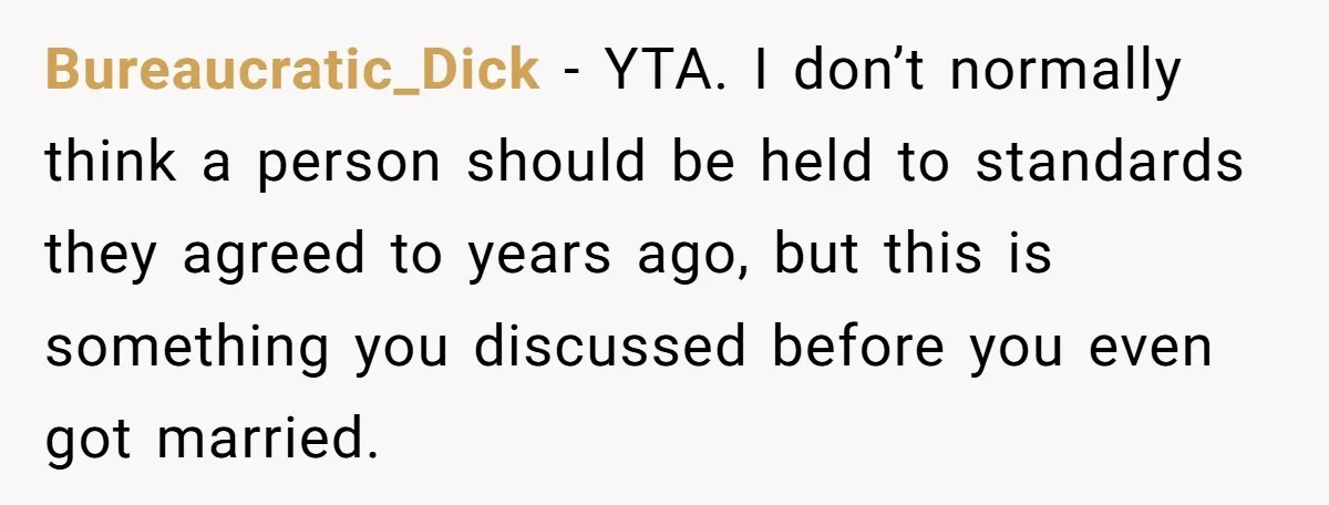 Bureaucratic_Dick − YTA. I don’t normally think a person should be held to standards they agreed to years ago, but this is something you discussed before you even got married.