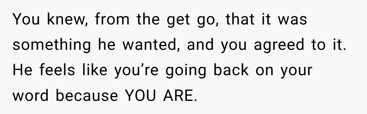 You knew, from the get go, that it was something he wanted, and you agreed to it. He feels like you’re going back on your word because YOU ARE.