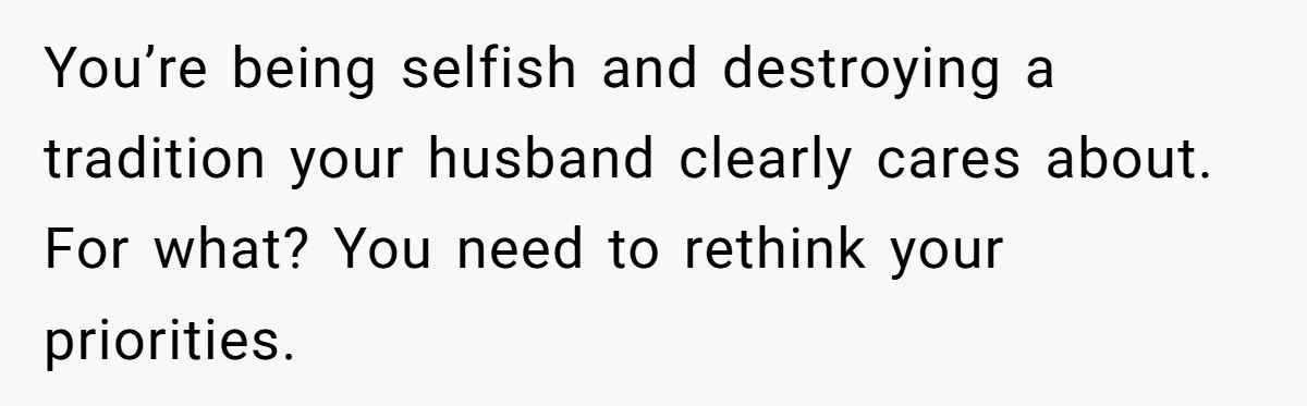 You’re being selfish and destroying a tradition your husband clearly cares about. For what? You need to rethink your priorities.