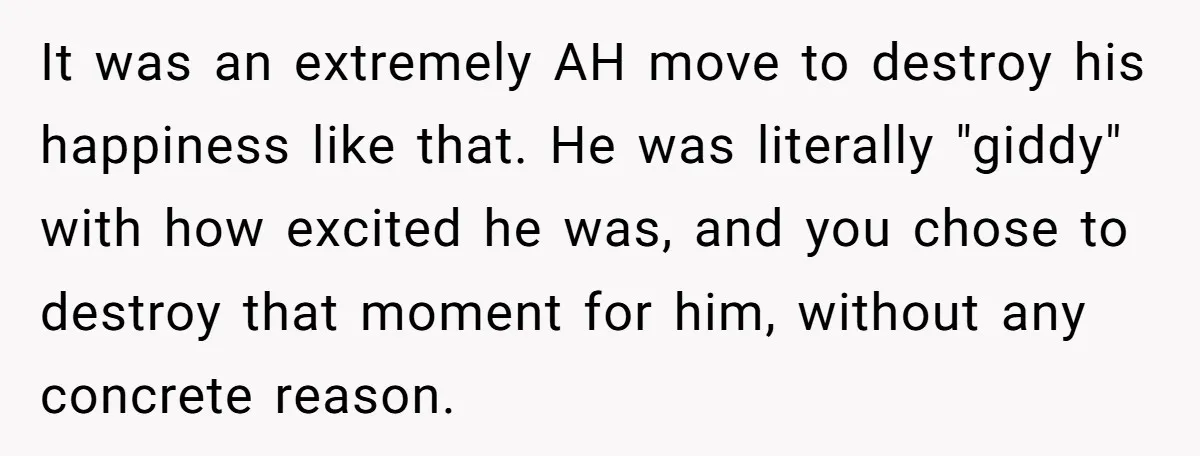 It was an extremely AH move to destroy his happiness like that. He was literally "giddy" with how excited he was, and you chose to destroy that moment for him,...