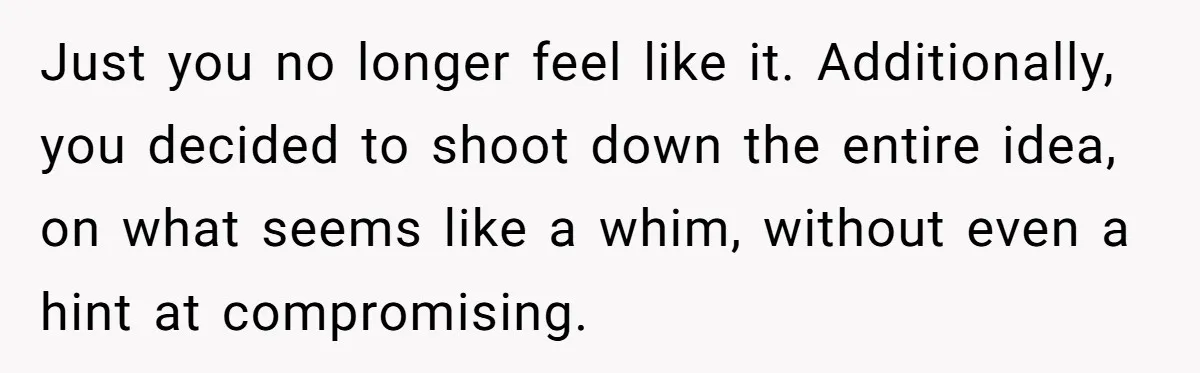 Just you no longer feel like it. Additionally, you decided to shoot down the entire idea, on what seems like a whim, without even a hint at compromising.