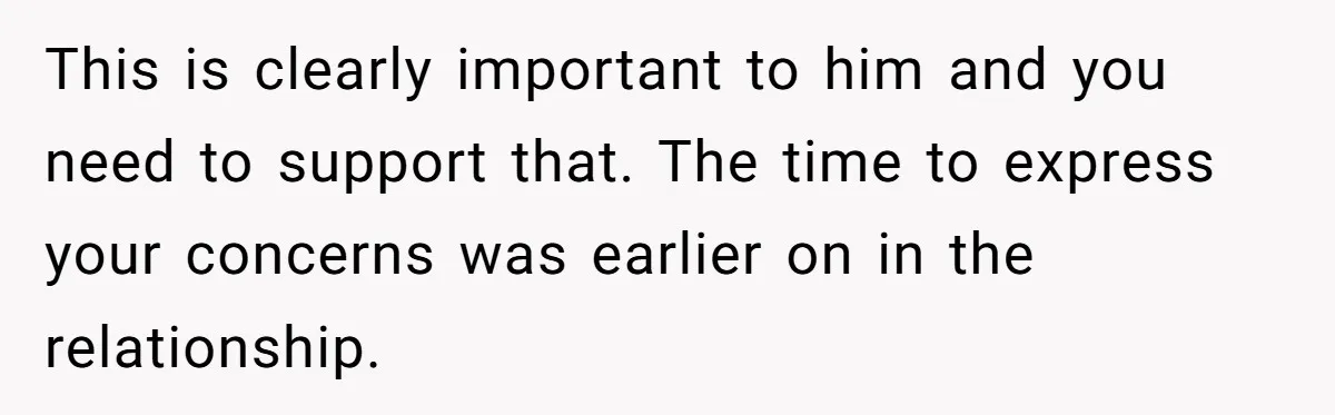 This is clearly important to him and you need to support that. The time to express your concerns was earlier on in the relationship.