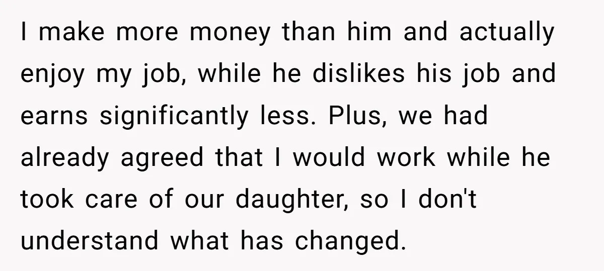 I make more money than him and actually enjoy my job, while he dislikes his job and earns significantly less. Plus, we had already agreed that I would work while...