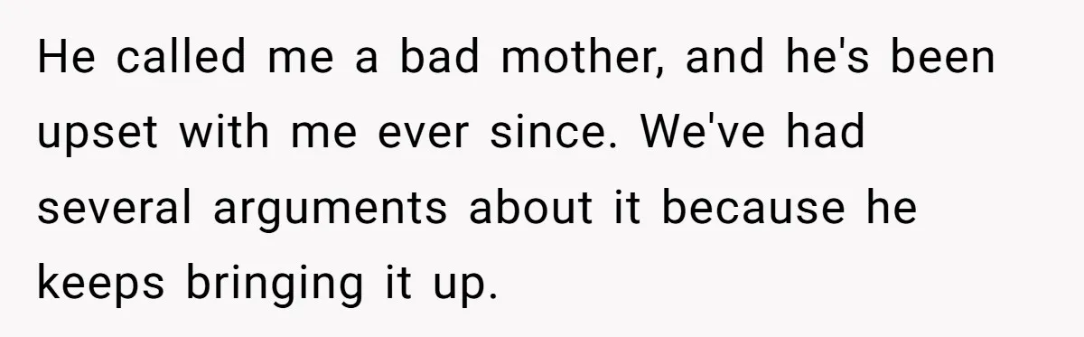 He called me a bad mother, and he's been upset with me ever since. We've had several arguments about it because he keeps bringing it up.