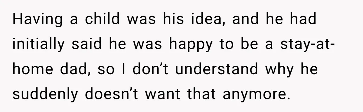 Having a child was his idea, and he had initially said he was happy to be a stay-at-home dad, so I don’t understand why he suddenly doesn’t want that anymore.