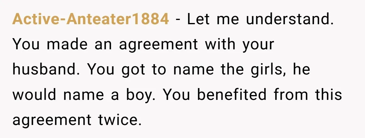 Active-Anteater1884 − Let me understand. You made an agreement with your husband. You got to name the girls, he would name a boy. You benefited from this agreement twice.