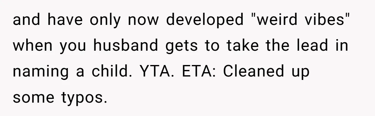and have only now developed "weird vibes" when you husband gets to take the lead in naming a child. YTA. ETA: Cleaned up some typos.