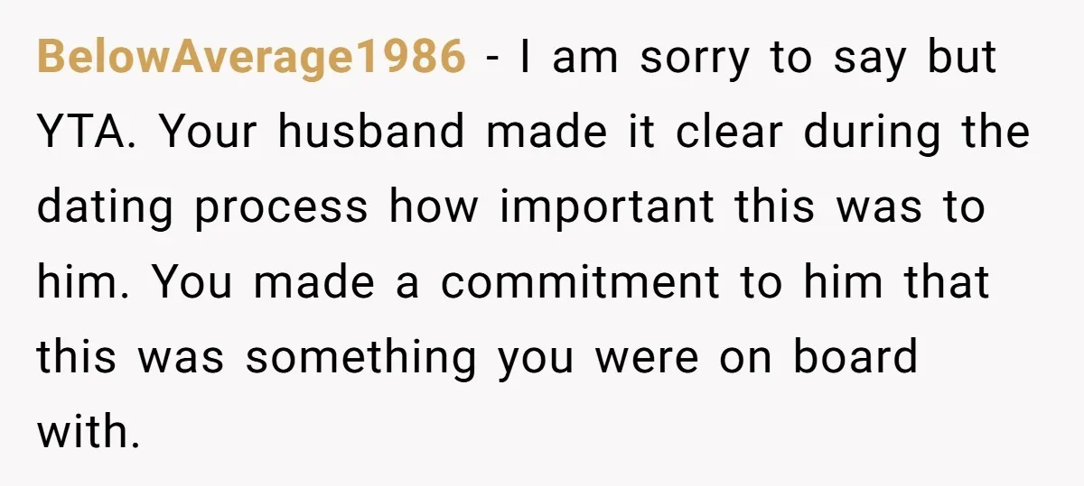BelowAverage1986 − I am sorry to say but YTA. Your husband made it clear during the dating process how important this was to him. You made a commitment to him...