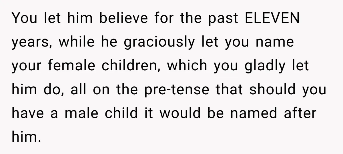 You let him believe for the past ELEVEN years, while he graciously let you name your female children, which you gladly let him do, all on the pre-tense that should...