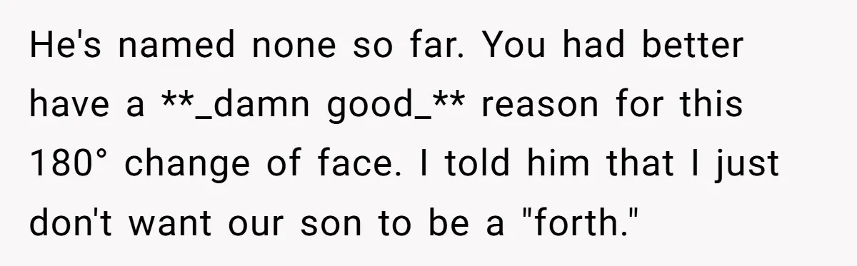 He's named none so far. You had better have a **_damn good_** reason for this 180° change of face. I told him that I just don't want our son to...
