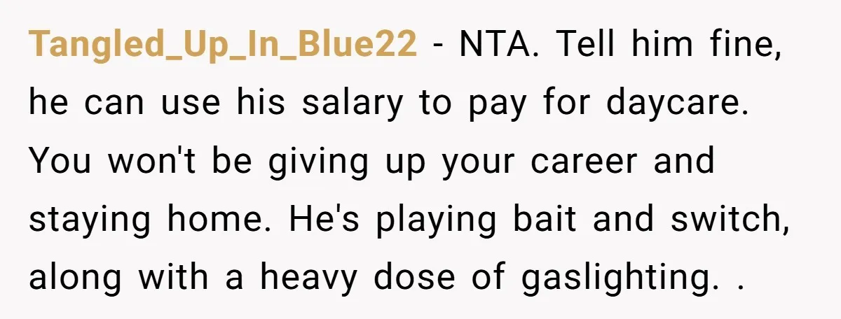 Tangled_Up_In_Blue22 − NTA. Tell him fine, he can use his salary to pay for daycare. You won't be giving up your career and staying home. He's playing bait and switch,...