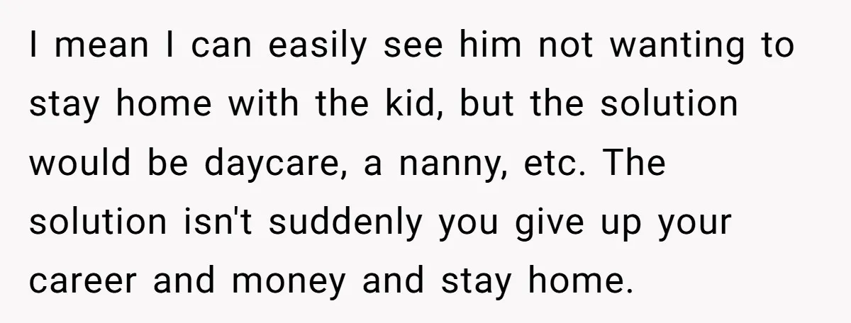 I mean I can easily see him not wanting to stay home with the kid, but the solution would be daycare, a nanny, etc. The solution isn't suddenly you give...