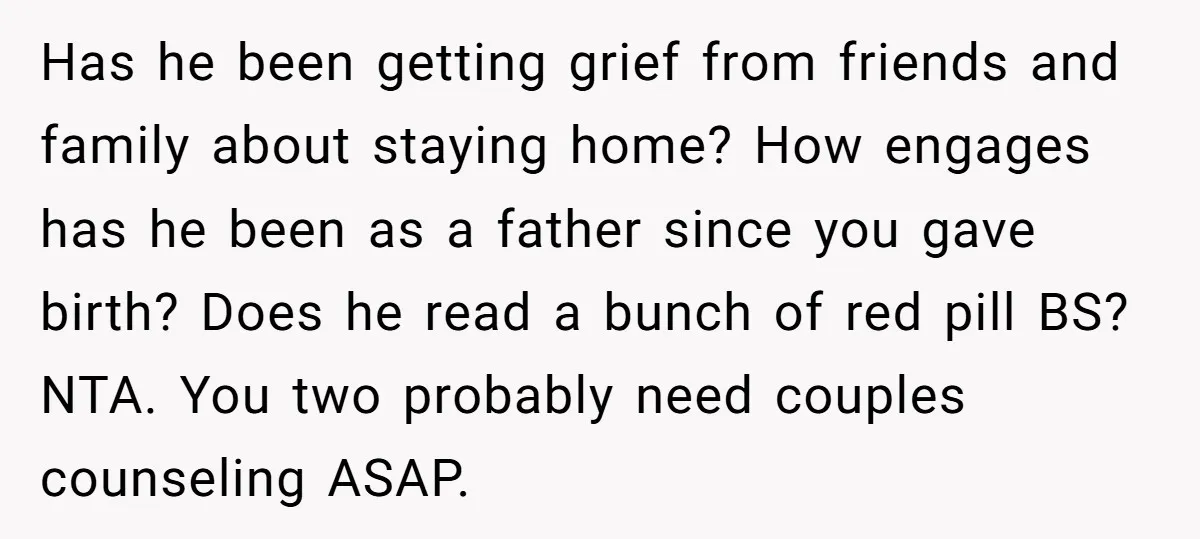 Has he been getting grief from friends and family about staying home? How engages has he been as a father since you gave birth? Does he read a bunch of...