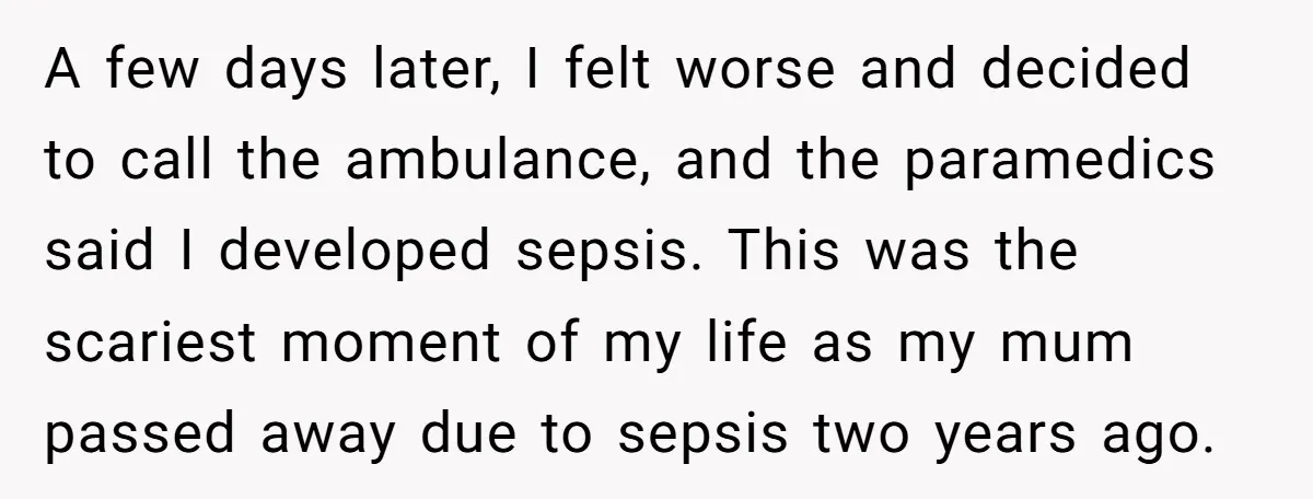 A few days later, I felt worse and decided to call the ambulance, and the paramedics said I developed sepsis. This was the scariest moment of my life as my...