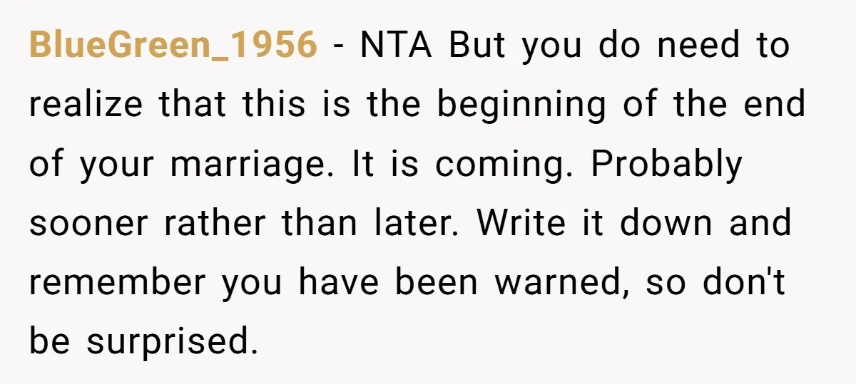 BlueGreen_1956 − NTA But you do need to realize that this is the beginning of the end of your marriage. It is coming. Probably sooner rather than later. Write it...