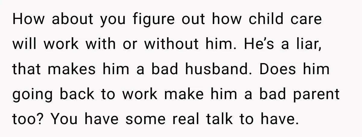 How about you figure out how child care will work with or without him. He’s a liar, that makes him a bad husband. Does him going back to work make...