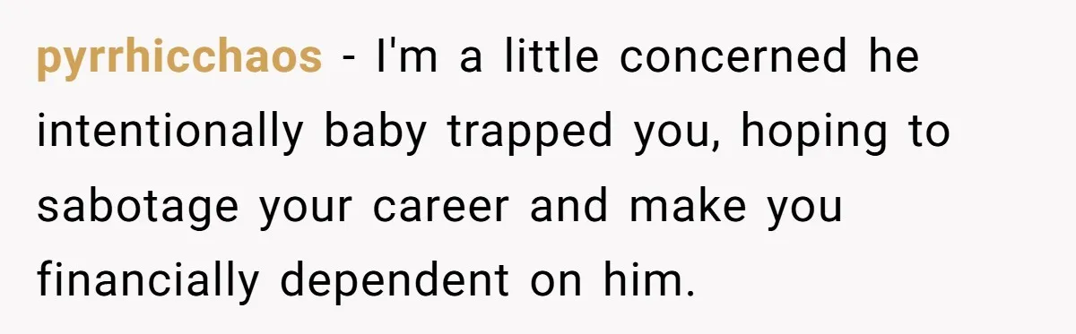 pyrrhicchaos − I'm a little concerned he intentionally baby trapped you, hoping to sabotage your career and make you financially dependent on him.