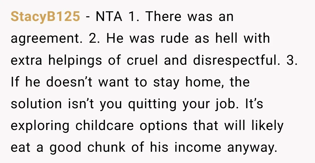 StacyB125 − NTA 1. There was an agreement. 2. He was rude as hell with extra helpings of cruel and disrespectful. 3. If he doesn’t want to stay home, the...