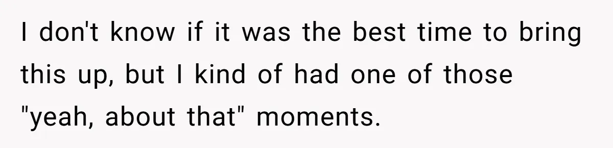 I don't know if it was the best time to bring this up, but I kind of had one of those "yeah, about that" moments.
