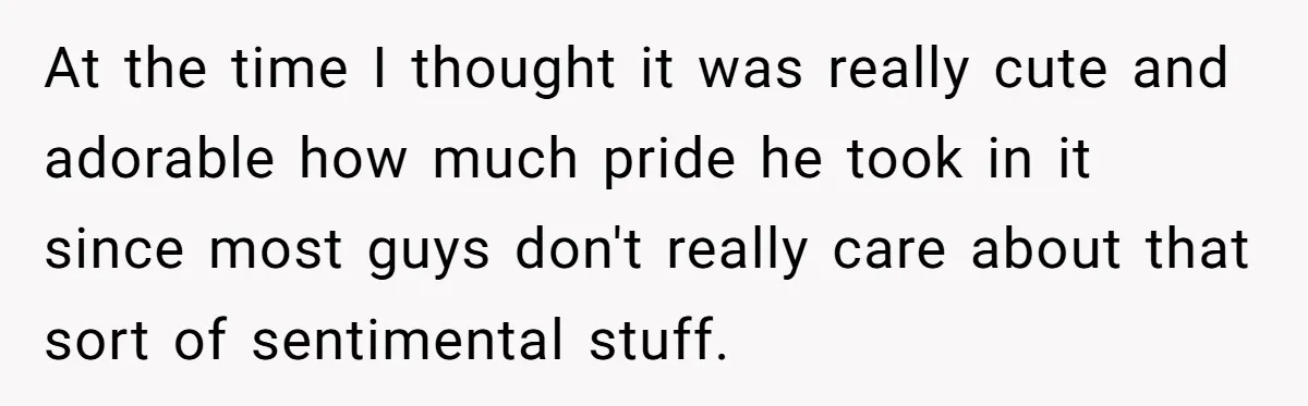 At the time I thought it was really cute and adorable how much pride he took in it since most guys don't really care about that sort of sentimental stuff.