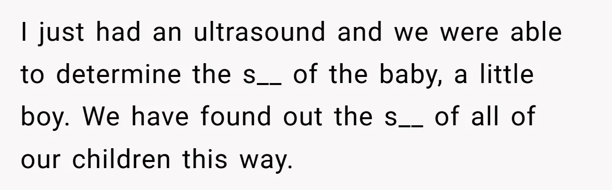 I just had an ultrasound and we were able to determine the s__ of the baby, a little boy. We have found out the s__ of all of our children...