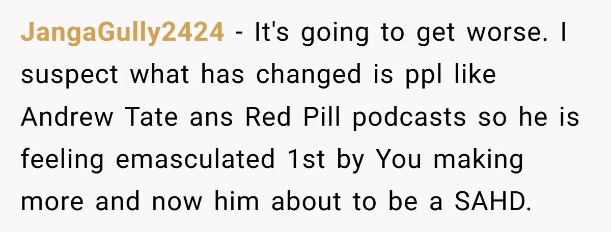 JangaGully2424 − It's going to get worse. I suspect what has changed is ppl like Andrew Tate ans Red Pill podcasts so he is feeling emasculated 1st by You making...