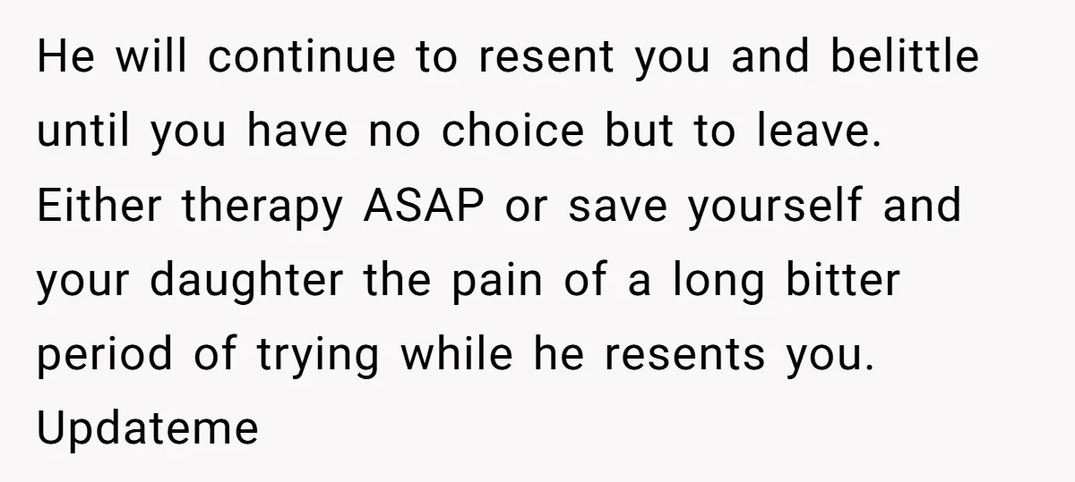 He will continue to resent you and belittle until you have no choice but to leave. Either therapy ASAP or save yourself and your daughter the pain of a long...
