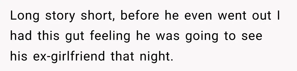Long story short, before he even went out I had this gut feeling he was going to see his ex-girlfriend that night.