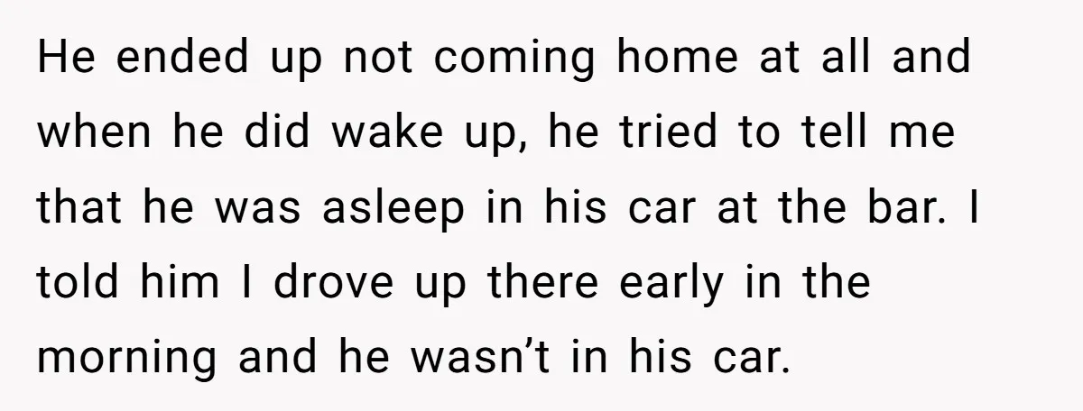 He ended up not coming home at all and when he did wake up, he tried to tell me that he was asleep in his car at the bar. I...