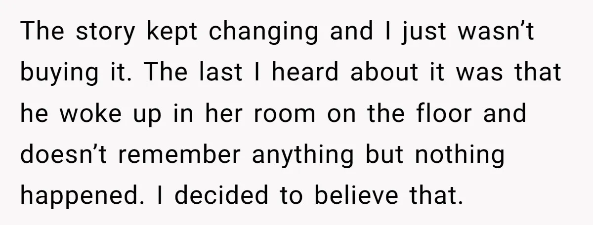 The story kept changing and I just wasn’t buying it. The last I heard about it was that he woke up in her room on the floor and doesn’t remember...
