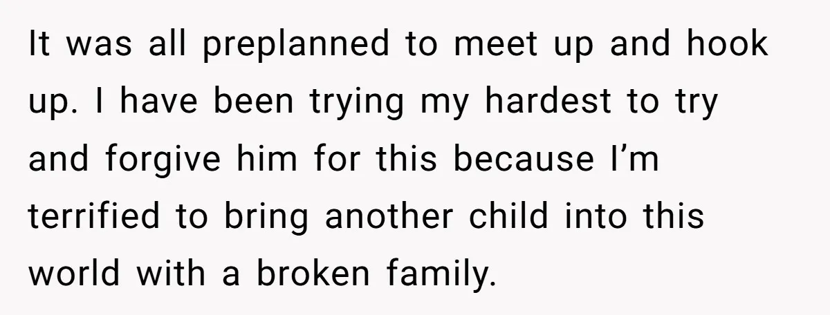 It was all preplanned to meet up and hook up. I have been trying my hardest to try and forgive him for this because I’m terrified to bring another child...
