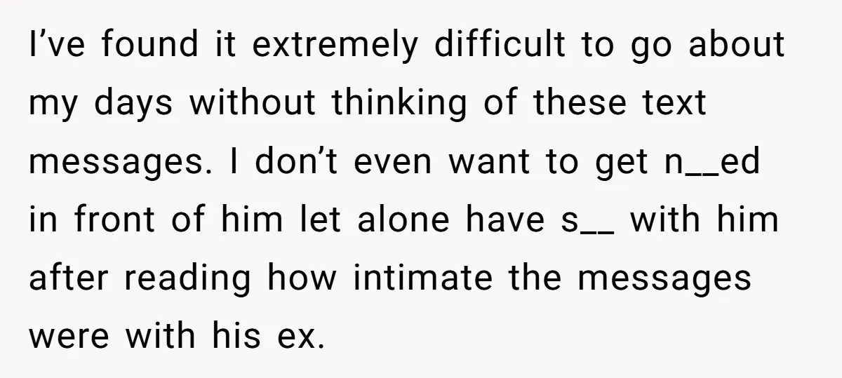 I’ve found it extremely difficult to go about my days without thinking of these text messages. I don’t even want to get n__ed in front of him let alone have...